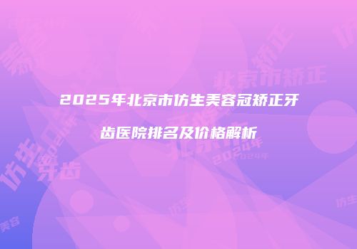 2025年北京市仿生美容冠矫正牙齿医院排名及价格解析