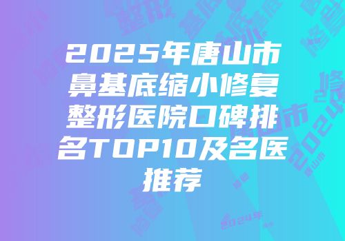 2025年唐山市鼻基底缩小修复整形医院口碑排名TOP10及名医推荐