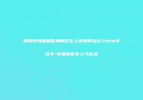 朝阳市轻度眼睑外翻医生上榜清单认证TOP6不放手-李瑞雪医生人气高涨