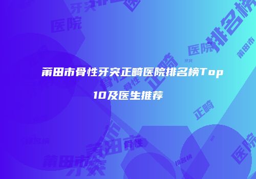 莆田市骨性牙突正畸医院排名榜Top10及医生推荐