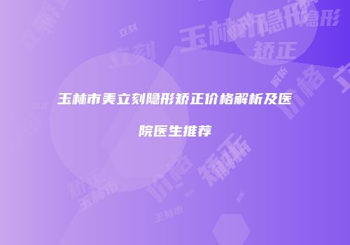 玉林市美立刻隐形矫正价格解析及医院医生推荐