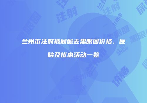 兰州市注射玻尿酸去黑眼圈价格、医院及优惠活动一览