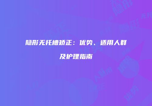 隐形无托槽矫正：优势、适用人群及护理指南