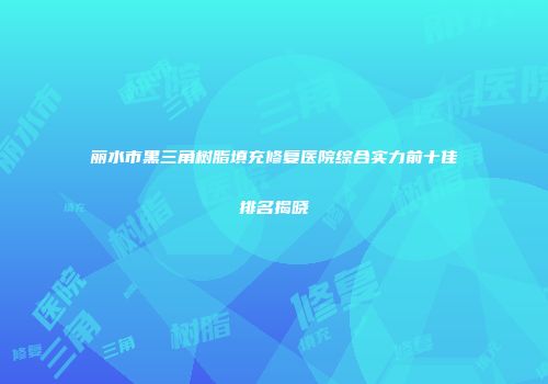 丽水市黑三角树脂填充修复医院综合实力前十佳排名揭晓