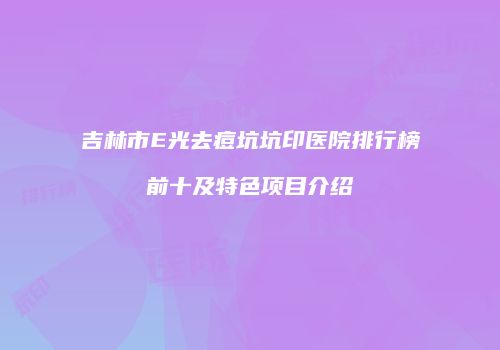 吉林市E光去痘坑坑印医院排行榜前十及特色项目介绍