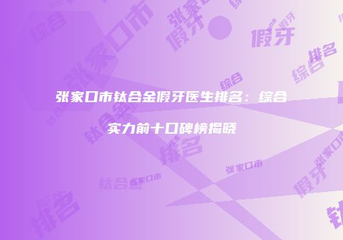 张家口市钛合金假牙医生排名：综合实力前十口碑榜揭晓