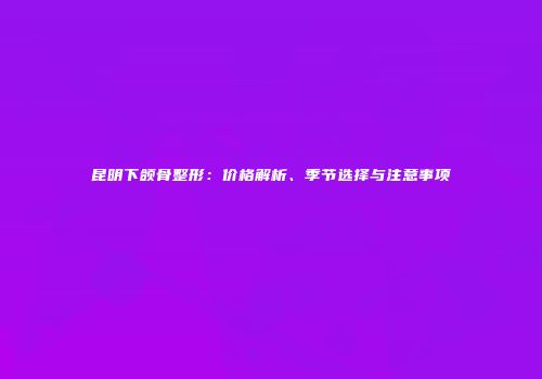 昆明下颌骨整形：价格解析、季节选择与注意事项