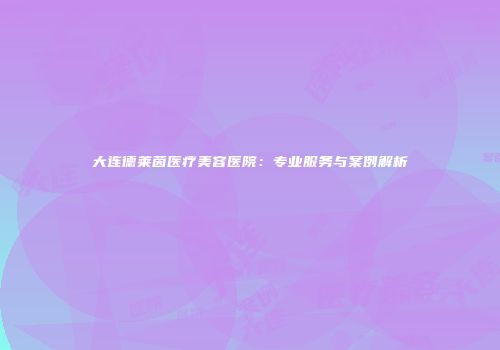 大连德莱茵医疗美容医院：专业服务与案例解析