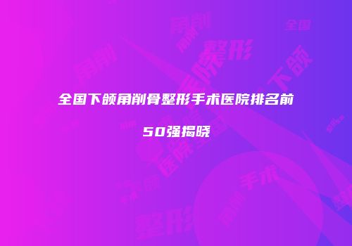 全国下颌角削骨整形手术医院排名前50强揭晓