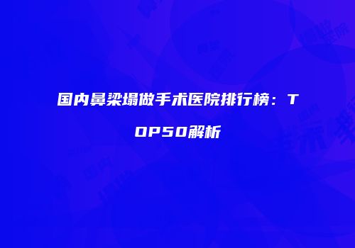 国内鼻梁塌做手术医院排行榜：TOP50解析