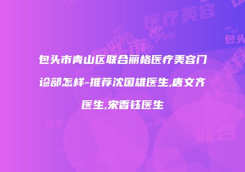 包头市青山区联合丽格医疗美容门诊部怎样-推荐沈国雄医生,唐文齐医生,宋香钰医生