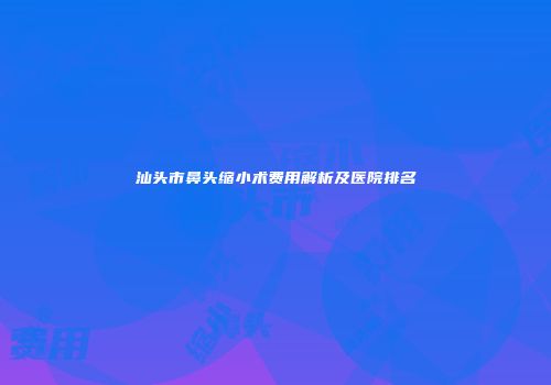 汕头市鼻头缩小术费用解析及医院排名