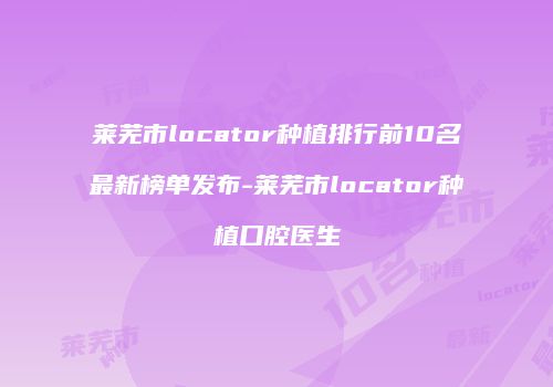 莱芜市locator种植排行前10名最新榜单发布-莱芜市locator种植口腔医生