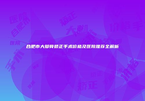 合肥市大脚骨矫正手术价格及医院推荐全解析