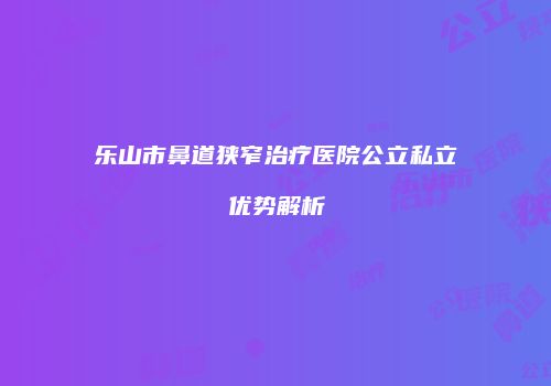 乐山市鼻道狭窄治疗医院公立私立优势解析