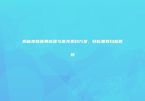 揭秘皮肤暗黄成因与激光美白方案，轻松拥有白皙肌肤