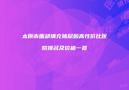 太原市面部填充玻尿酸高性价比医院排名及价格一览