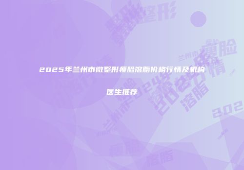 2025年兰州市微整形瘦脸溶脂价格行情及机构医生推荐