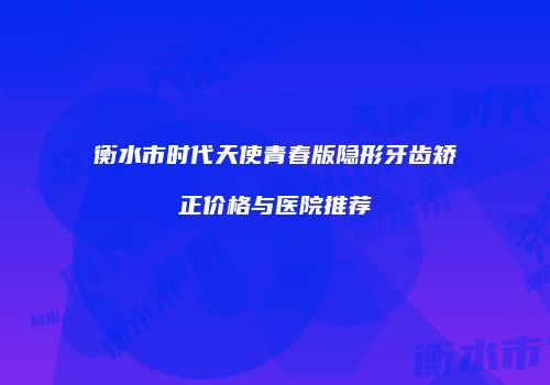 衡水市时代天使青春版隐形牙齿矫正价格与医院推荐