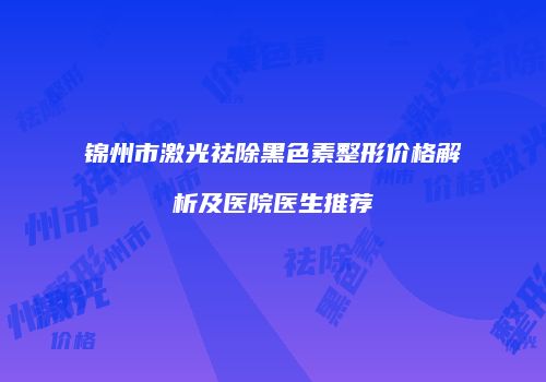锦州市激光祛除黑色素整形价格解析及医院医生推荐