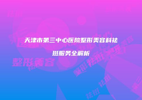 天津市第三中心医院整形美容科祛斑服务全解析