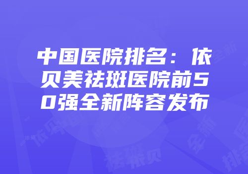 中国医院排名：依贝美祛斑医院前50强全新阵容发布