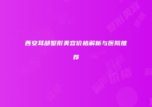 西安耳部整形美容价格解析与医院推荐