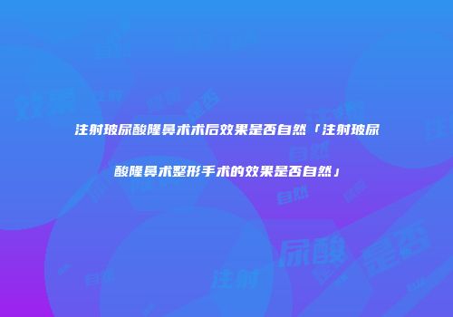 注射玻尿酸隆鼻术术后效果是否自然「注射玻尿酸隆鼻术整形手术的效果是否自然」