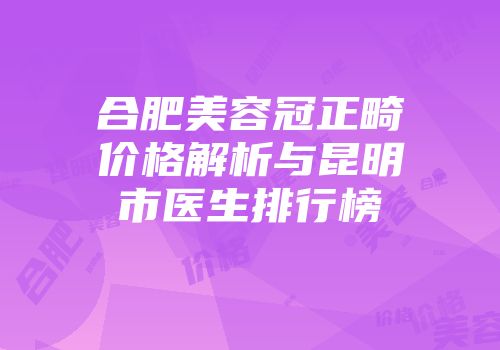 合肥美容冠正畸价格解析与昆明市医生排行榜