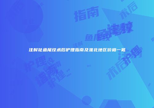 注射祛鱼尾纹术后护理指南及淮北地区价格一览