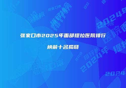张家口市2025年面部提拉医院排行榜前十名揭晓