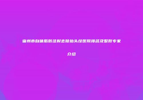 宿州市自体脂肪注射去除抬头纹医院排名及整形专家介绍