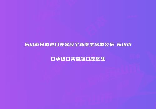 乐山市日本进口美容冠全新医生榜单公布-乐山市日本进口美容冠口腔医生