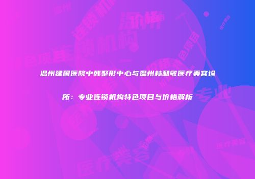 温州建国医院中韩整形中心与温州林和敏医疗美容诊所：专业连锁机构特色项目与价格解析