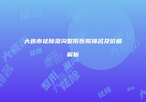 大连市祛除泪沟整形医院排名及价格解析