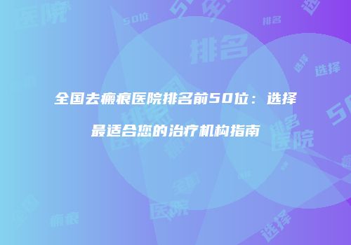 全国去瘢痕医院排名前50位：选择最适合您的治疗机构指南