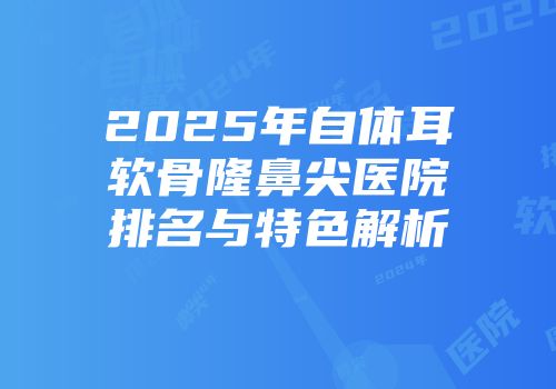 2025年自体耳软骨隆鼻尖医院排名与特色解析