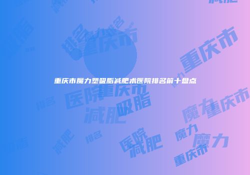 重庆市魔力塑吸脂减肥术医院排名前十盘点