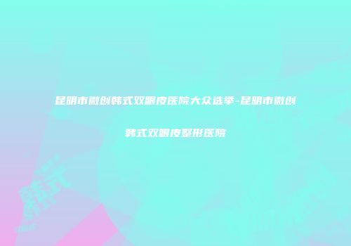 昆明市微创韩式双眼皮医院大众选举-昆明市微创韩式双眼皮整形医院
