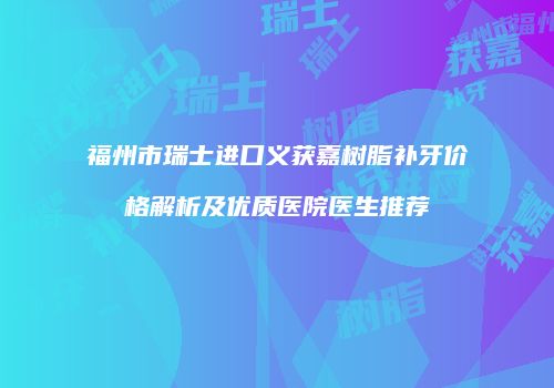 福州市瑞士进口义获嘉树脂补牙价格解析及优质医院医生推荐