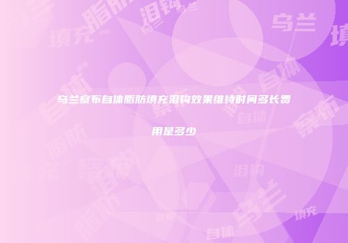 乌兰察布自体脂肪填充泪钩效果维持时间多长费用是多少