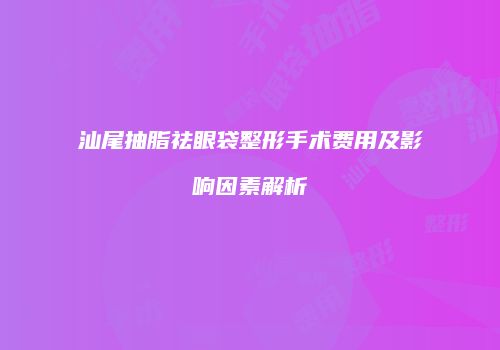 汕尾抽脂祛眼袋整形手术费用及影响因素解析