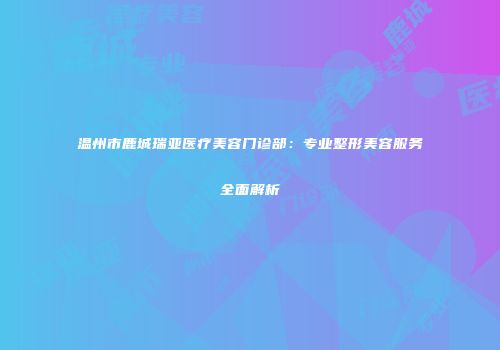 温州市鹿城瑞亚医疗美容门诊部：专业整形美容服务全面解析