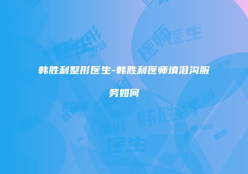 韩胜利整形医生-韩胜利医师填泪沟服务如何