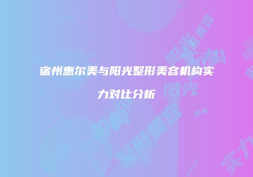 宿州惠尔美与阳光整形美容机构实力对比分析