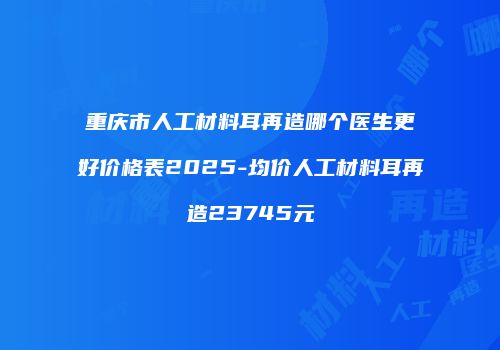 重庆市人工材料耳再造哪个医生更好价格表2025-均价人工材料耳再造23745元