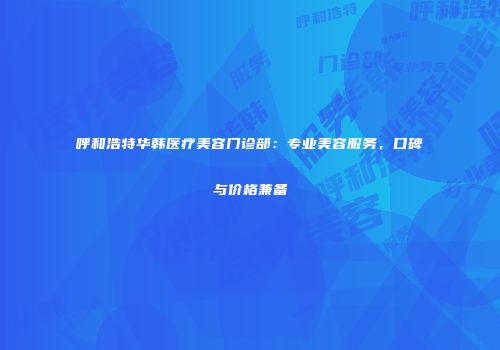 呼和浩特华韩医疗美容门诊部：专业美容服务，口碑与价格兼备