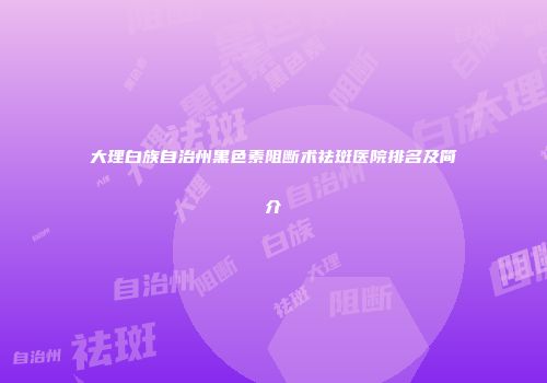 大理白族自治州黑色素阻断术祛斑医院排名及简介