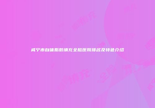咸宁市自体脂肪填充全脸医院排名及特色介绍