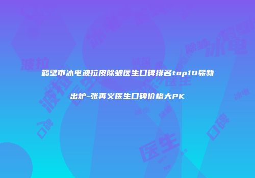 鹤壁市冰电波拉皮除皱医生口碑排名top10崭新出炉-张再义医生口碑价格大PK